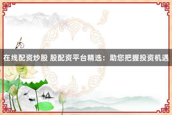在线配资炒股 股配资平台精选：助您把握投资机遇