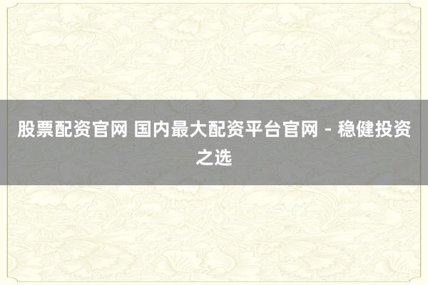 股票配资官网 国内最大配资平台官网 - 稳健投资之选