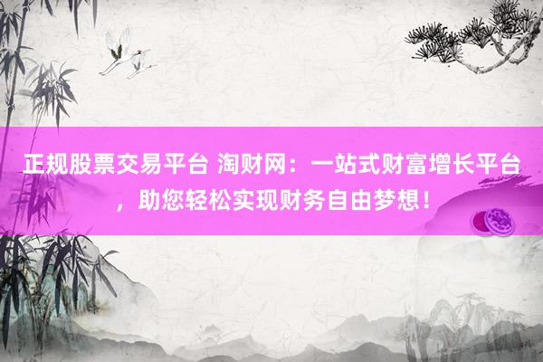正规股票交易平台 淘财网：一站式财富增长平台，助您轻松实现财务自由梦想！