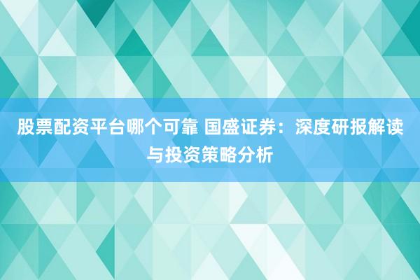 股票配资平台哪个可靠 国盛证券：深度研报解读与投资策略分析