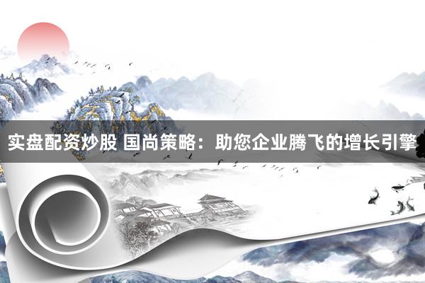 实盘配资炒股 国尚策略：助您企业腾飞的增长引擎