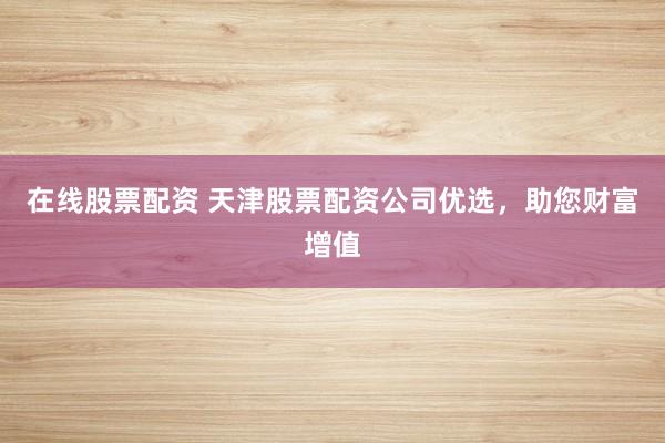 在线股票配资 天津股票配资公司优选，助您财富增值