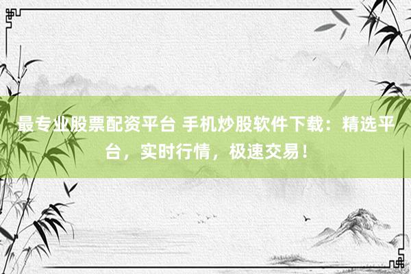 最专业股票配资平台 手机炒股软件下载：精选平台，实时行情，极速交易！
