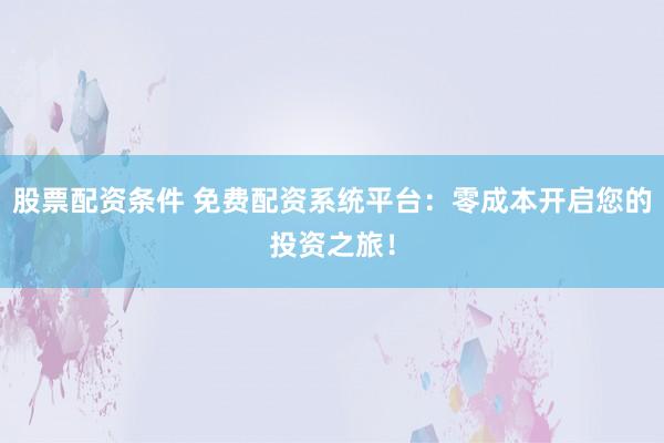 股票配资条件 免费配资系统平台：零成本开启您的投资之旅！