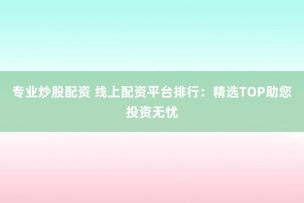 专业炒股配资 线上配资平台排行：精选TOP助您投资无忧