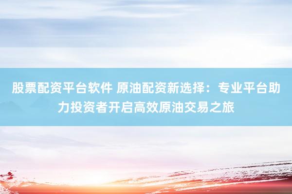 股票配资平台软件 原油配资新选择：专业平台助力投资者开启高效原油交易之旅