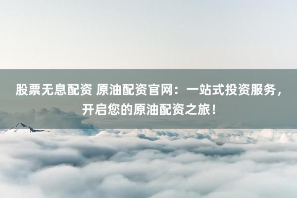 股票无息配资 原油配资官网：一站式投资服务，开启您的原油配资之旅！