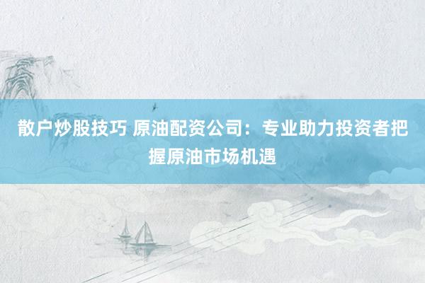 散户炒股技巧 原油配资公司：专业助力投资者把握原油市场机遇