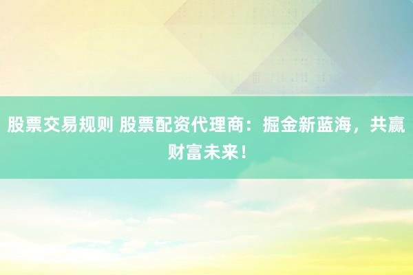 股票交易规则 股票配资代理商：掘金新蓝海，共赢财富未来！
