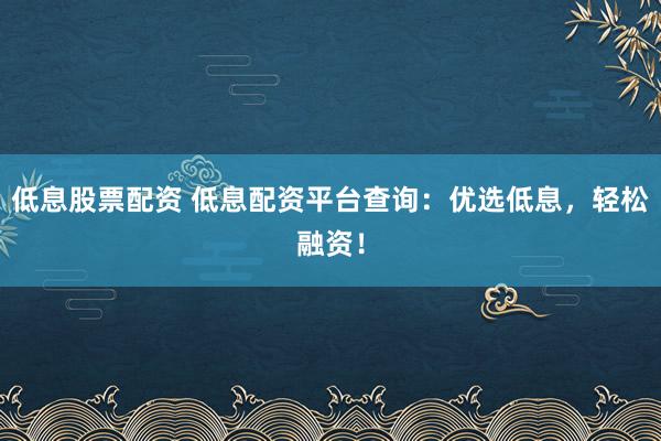 低息股票配资 低息配资平台查询：优选低息，轻松融资！