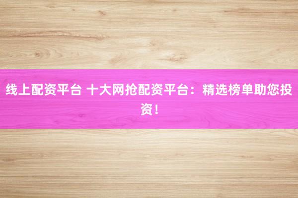 线上配资平台 十大网抢配资平台：精选榜单助您投资！
