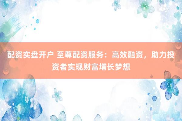 配资实盘开户 至尊配资服务：高效融资，助力投资者实现财富增长梦想