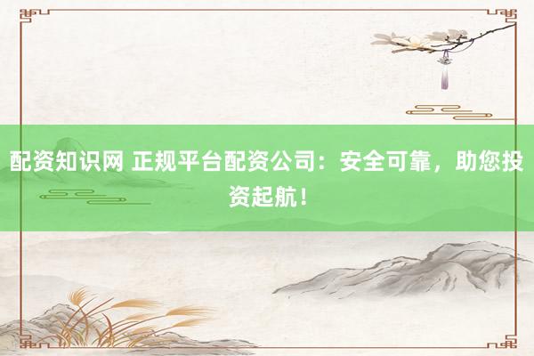 配资知识网 正规平台配资公司：安全可靠，助您投资起航！