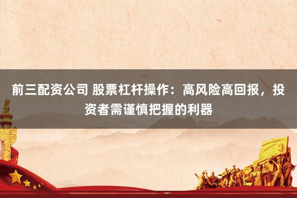 前三配资公司 股票杠杆操作：高风险高回报，投资者需谨慎把握的利器