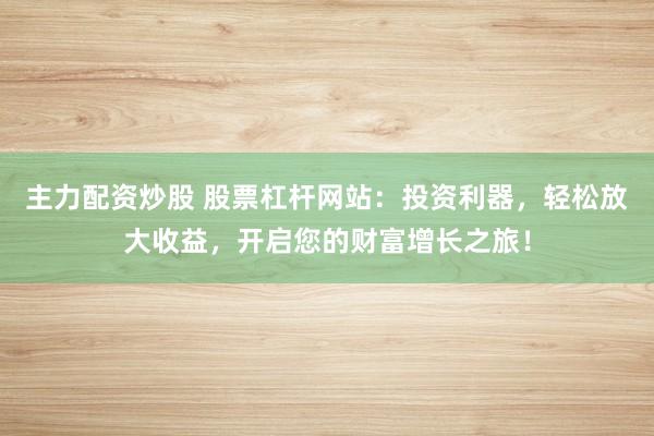 主力配资炒股 股票杠杆网站：投资利器，轻松放大收益，开启您的财富增长之旅！