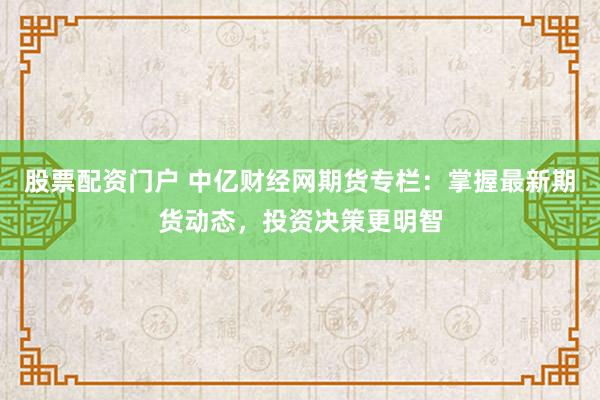 股票配资门户 中亿财经网期货专栏：掌握最新期货动态，投资决策更明智