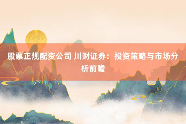 股票正规配资公司 川财证券：投资策略与市场分析前瞻