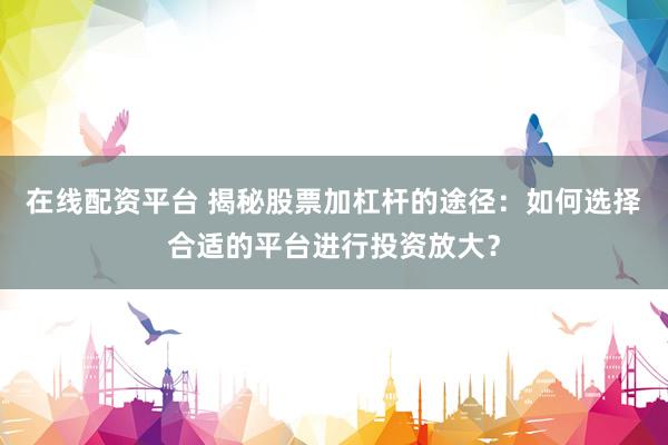 在线配资平台 揭秘股票加杠杆的途径：如何选择合适的平台进行投资放大？