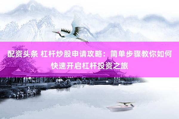 配资头条 杠杆炒股申请攻略：简单步骤教你如何快速开启杠杆投资之旅