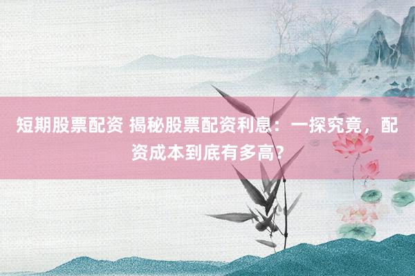 短期股票配资 揭秘股票配资利息：一探究竟，配资成本到底有多高？