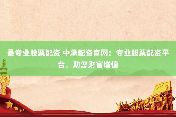 最专业股票配资 中承配资官网：专业股票配资平台，助您财富增值