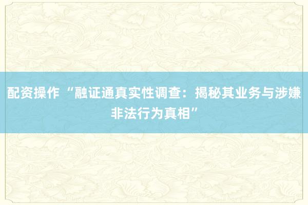 配资操作 “融证通真实性调查：揭秘其业务与涉嫌非法行为真相”