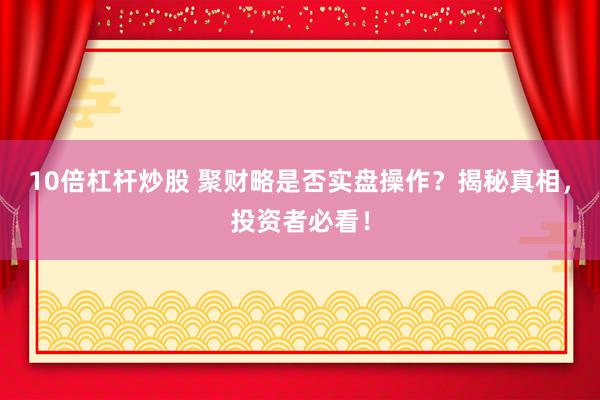 10倍杠杆炒股 聚财略是否实盘操作？揭秘真相，投资者必看！
