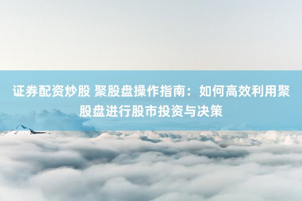 证券配资炒股 聚股盘操作指南：如何高效利用聚股盘进行股市投资与决策