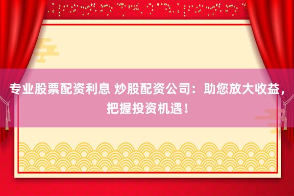 专业股票配资利息 炒股配资公司：助您放大收益，把握投资机遇！