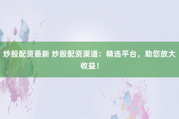 炒股配资最新 炒股配资渠道：精选平台，助您放大收益！