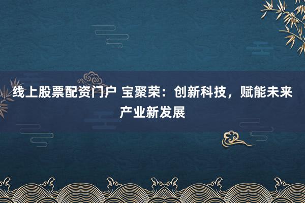 线上股票配资门户 宝聚荣：创新科技，赋能未来产业新发展