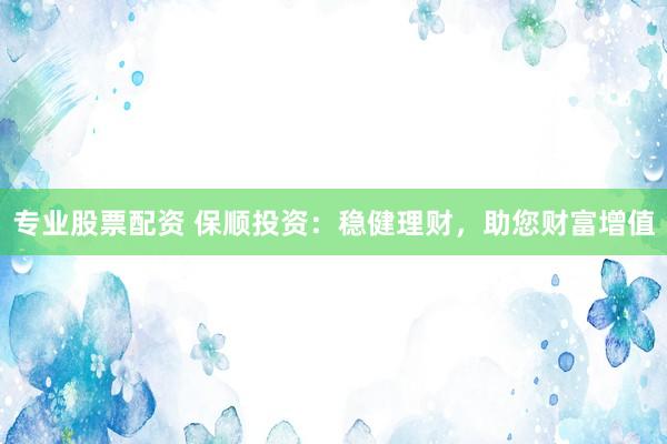专业股票配资 保顺投资：稳健理财，助您财富增值