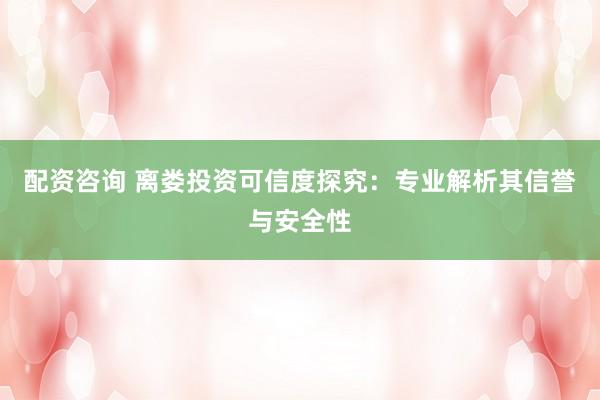 配资咨询 离娄投资可信度探究：专业解析其信誉与安全性