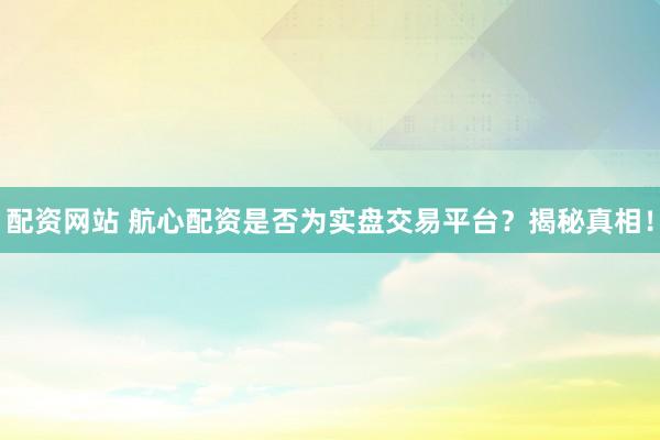 配资网站 航心配资是否为实盘交易平台？揭秘真相！