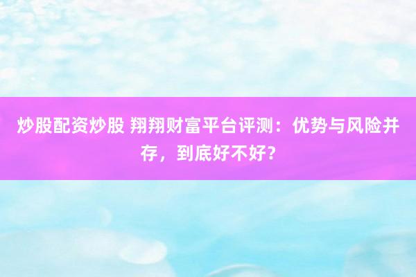 炒股配资炒股 翔翔财富平台评测：优势与风险并存，到底好不好？