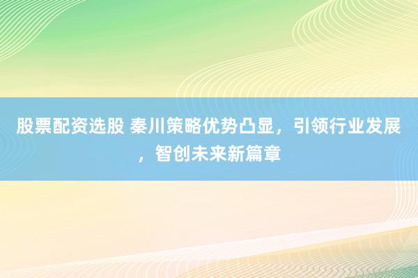 股票配资选股 秦川策略优势凸显，引领行业发展，智创未来新篇章