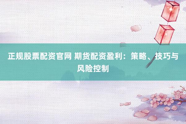 正规股票配资官网 期货配资盈利：策略、技巧与风险控制
