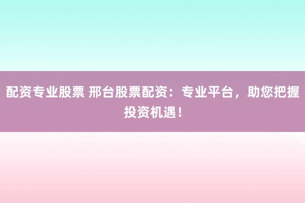 配资专业股票 邢台股票配资：专业平台，助您把握投资机遇！