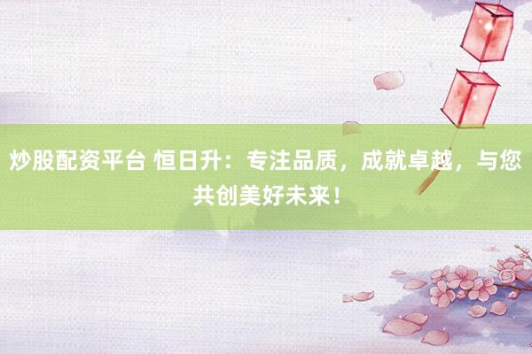 炒股配资平台 恒日升:专注品质,成就卓越,与您共创美好未来!