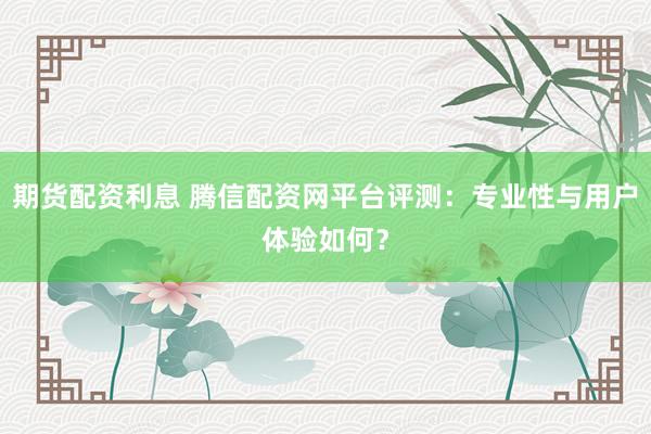 期货配资利息 腾信配资网平台评测：专业性与用户体验如何？