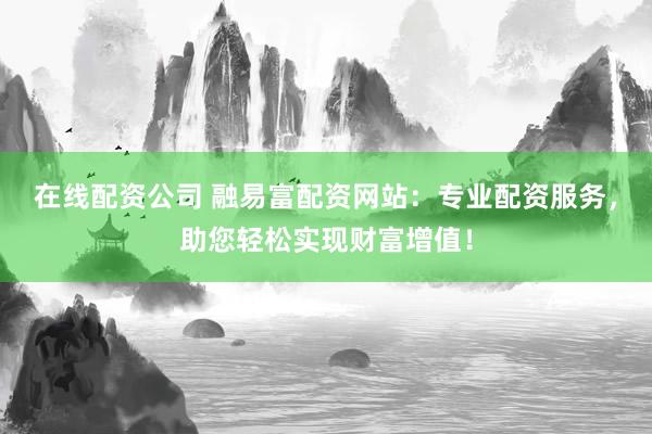 在线配资公司 融易富配资网站：专业配资服务，助您轻松实现财富增值！