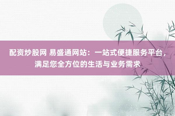 配资炒股网 易盛通网站:一站式便捷服务平台,满足您全方位的生活与业务需求