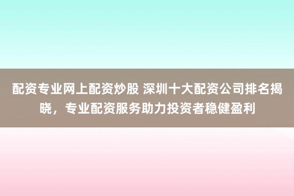 配资专业网上配资炒股 深圳十大配资公司排名揭晓,专业配资服务助力投资者稳健盈利