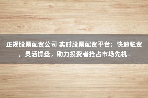 正规股票配资公司 实时股票配资平台：快速融资，灵活操盘，助力投资者抢占市场先机！