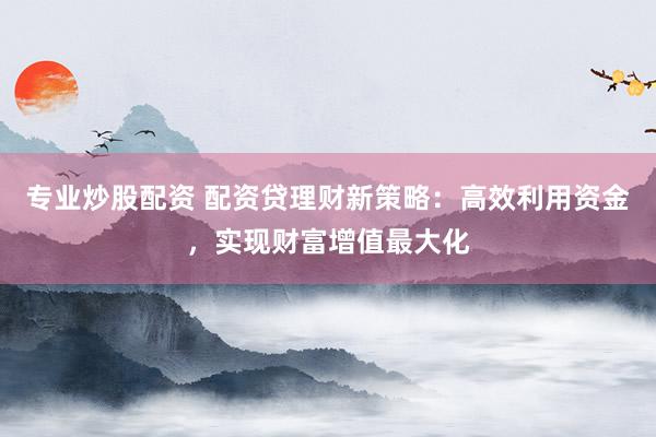 专业炒股配资 配资贷理财新策略:高效利用资金,实现财富增值最大化