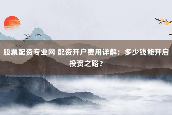 股票配资专业网 配资开户费用详解:多少钱能开启投资之路?