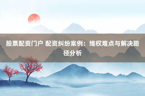 股票配资门户 配资纠纷案例:维权难点与解决路径分析