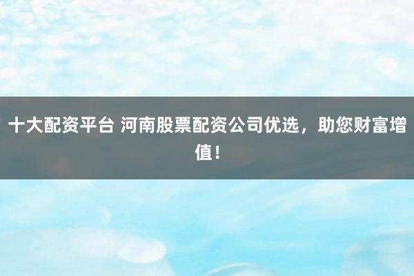 十大配资平台 河南股票配资公司优选，助您财富增值！