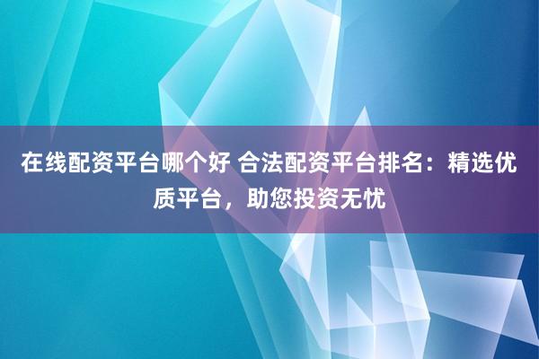 在线配资平台哪个好 合法配资平台排名:精选优质平台,助您投资无忧