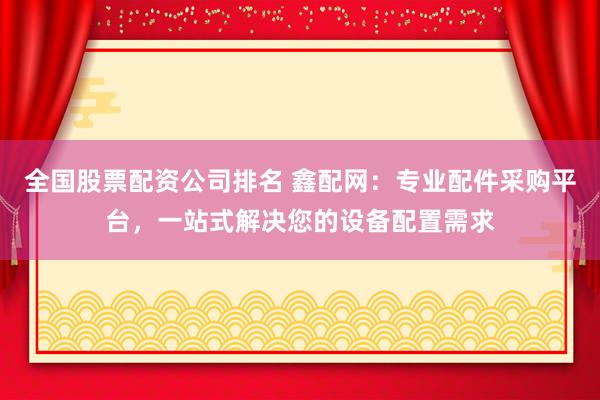全国股票配资公司排名 鑫配网:专业配件采购平台,一站式解决您的设备配置需求